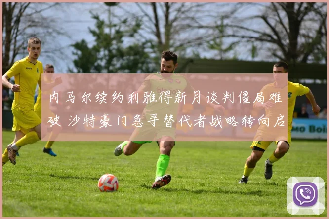 内马尔续约利雅得新月谈判僵局难破 沙特豪门急寻替代者战略转向启新篇