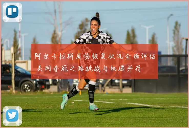 阿尔卡拉斯肩伤恢复状况全面评估 美网夺冠之路挑战与机遇并存
