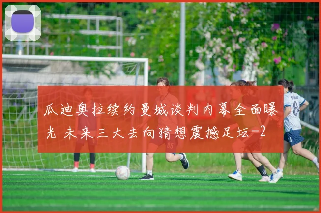 瓜迪奥拉续约曼城谈判内幕全面曝光 未来三大去向猜想震撼足坛