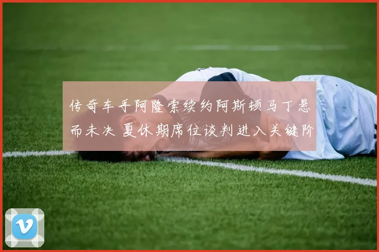 传奇车手阿隆索续约阿斯顿马丁悬而未决 夏休期席位谈判进入关键阶段