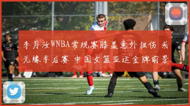 李月汝WNBA常规赛膝盖意外扭伤 或无缘季后赛 中国女篮亚运金牌前景蒙阴影