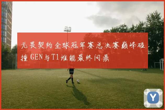 无畏契约全球冠军赛总决赛巅峰碰撞 GEN与T1谁能最终问鼎