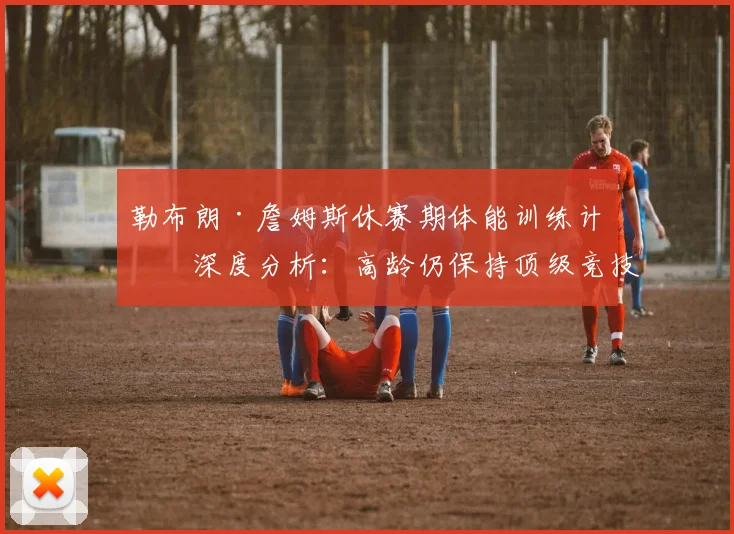 勒布朗·詹姆斯休赛期体能训练计划深度分析：高龄仍保持顶级竞技状态的秘密