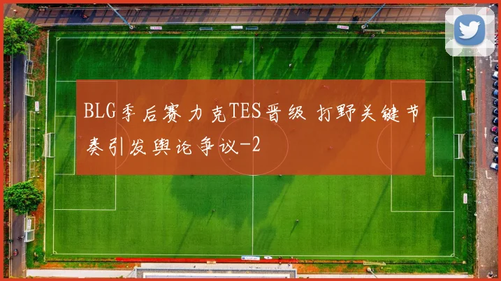 BLG季后赛力克TES晋级 打野关键节奏引发舆论争议