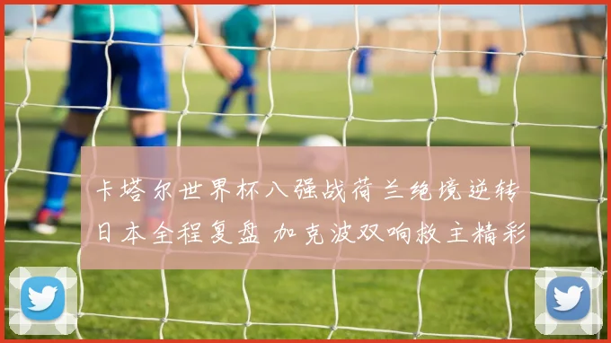 卡塔尔世界杯八强战荷兰绝境逆转日本全程复盘 加克波双响救主精彩全解析