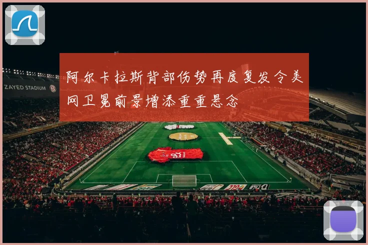 阿尔卡拉斯背部伤势再度复发令美网卫冕前景增添重重悬念
