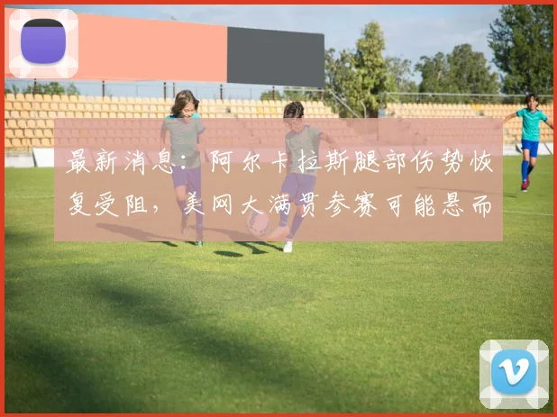最新消息：阿尔卡拉斯腿部伤势恢复受阻，美网大满贯参赛可能悬而未决