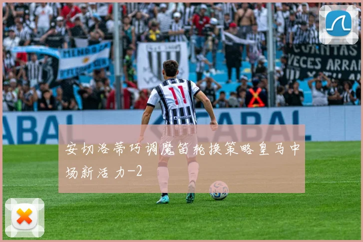 安切洛蒂巧调魔笛轮换策略皇马中场新活力
