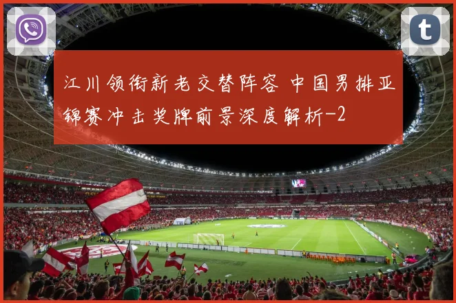 江川领衔新老交替阵容 中国男排亚锦赛冲击奖牌前景深度解析