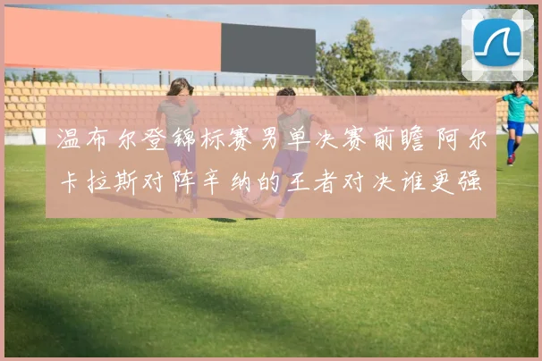 温布尔登锦标赛男单决赛前瞻 阿尔卡拉斯对阵辛纳的王者对决谁更强