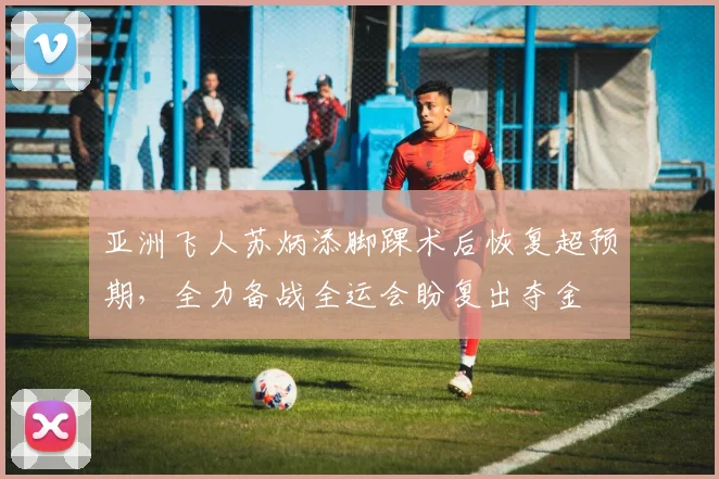亚洲飞人苏炳添脚踝术后恢复超预期，全力备战全运会盼复出夺金