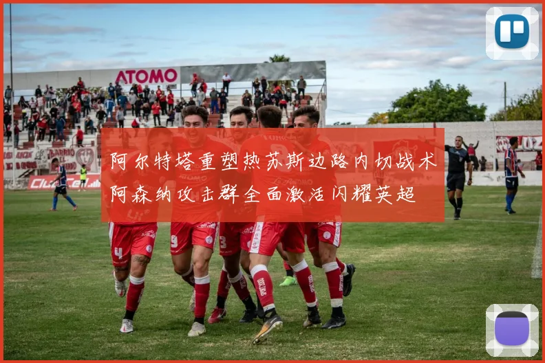 阿尔特塔重塑热苏斯边路内切战术阿森纳攻击群全面激活闪耀英超