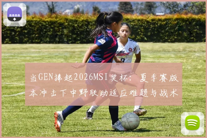当GEN捧起2026MSI奖杯：夏季赛版本冲击下中野联动适应难题与战术重构分析
