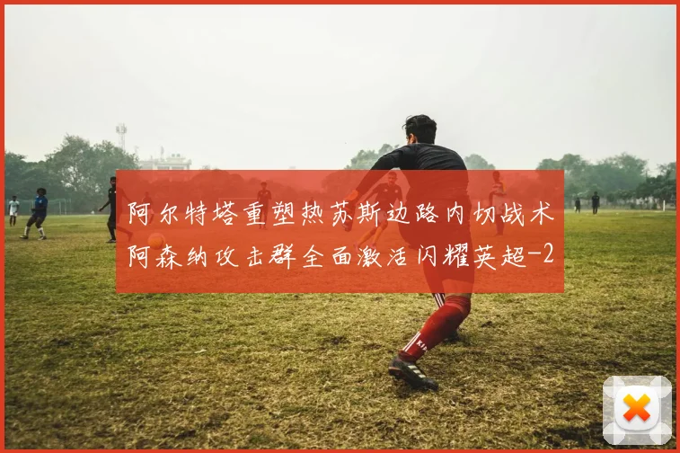 阿尔特塔重塑热苏斯边路内切战术阿森纳攻击群全面激活闪耀英超