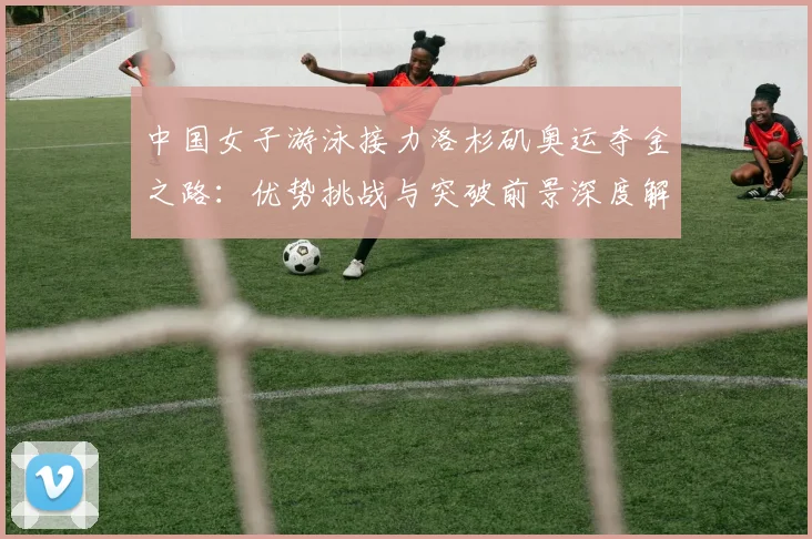 中国女子游泳接力洛杉矶奥运夺金之路：优势挑战与突破前景深度解析