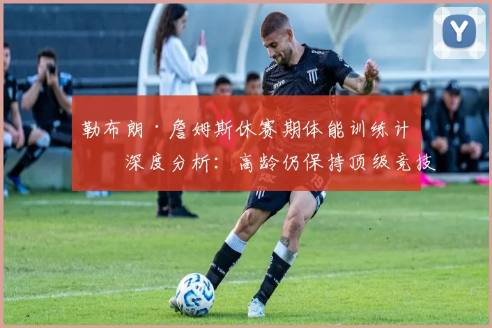 勒布朗·詹姆斯休赛期体能训练计划深度分析：高龄仍保持顶级竞技状态的秘密