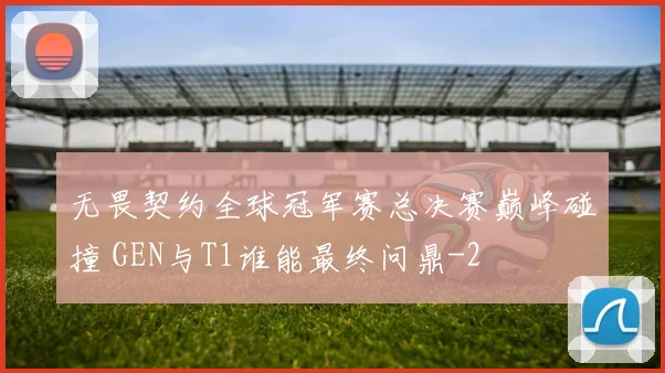 无畏契约全球冠军赛总决赛巅峰碰撞 GEN与T1谁能最终问鼎
