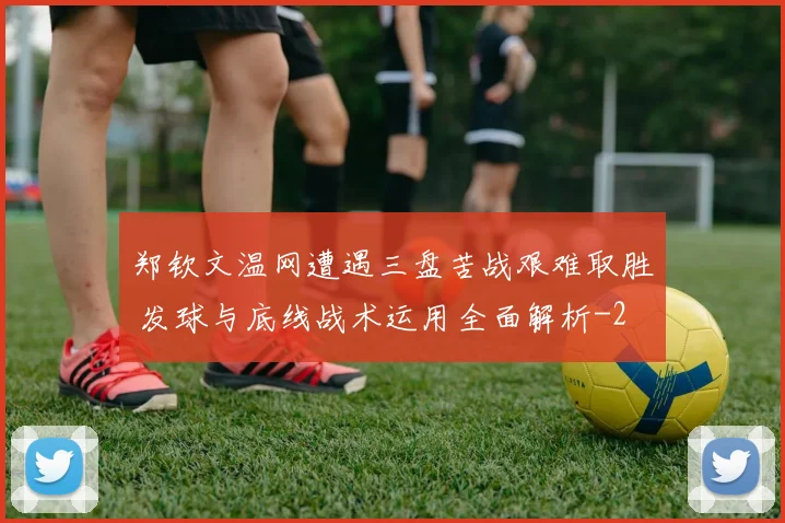 郑钦文温网遭遇三盘苦战艰难取胜 发球与底线战术运用全面解析