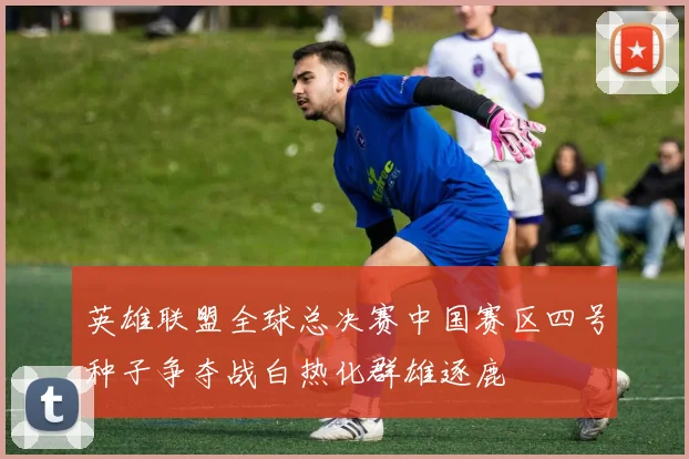 英雄联盟全球总决赛中国赛区四号种子争夺战白热化群雄逐鹿