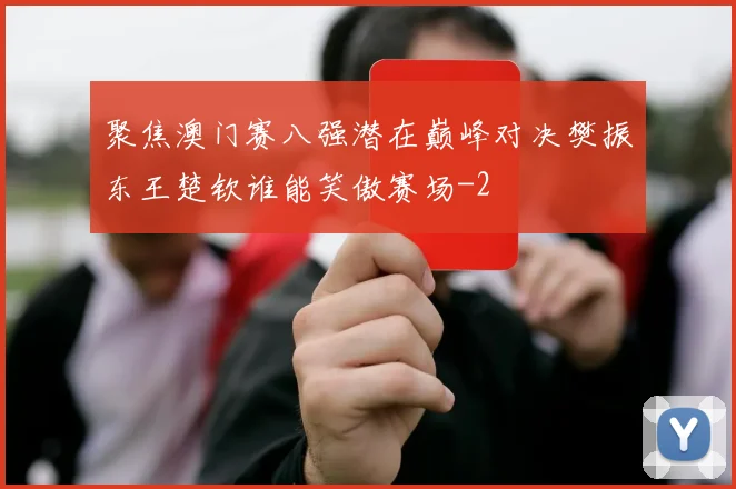 聚焦澳门赛八强潜在巅峰对决樊振东王楚钦谁能笑傲赛场
