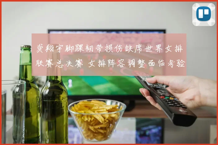 龚翔宇脚踝韧带损伤缺席世界女排联赛总决赛 女排阵容调整面临考验