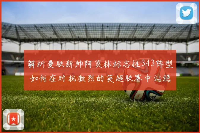 解析曼联新帅阿莫林标志性343阵型 如何在对抗激烈的英超联赛中站稳脚跟