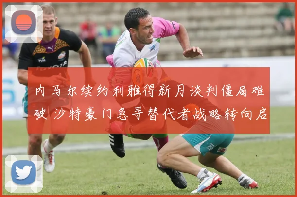 内马尔续约利雅得新月谈判僵局难破 沙特豪门急寻替代者战略转向启新篇