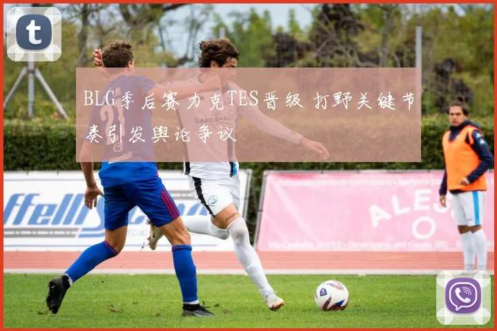 BLG季后赛力克TES晋级 打野关键节奏引发舆论争议
