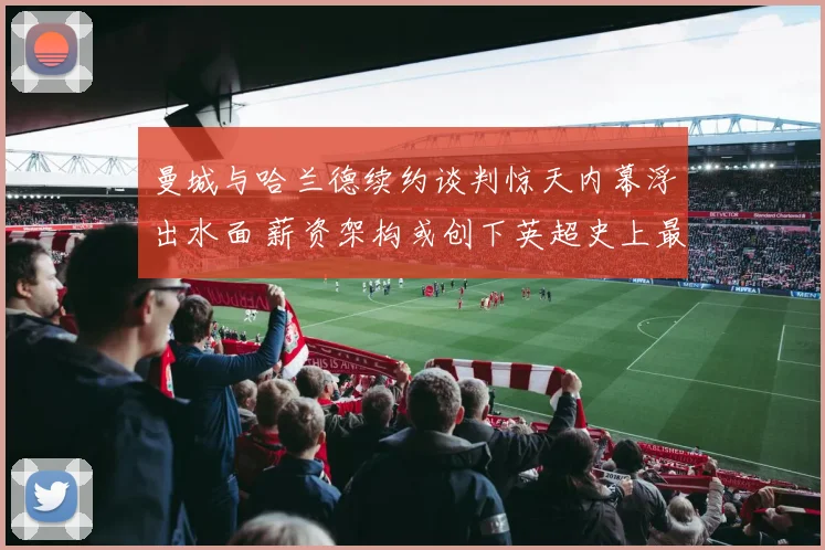 曼城与哈兰德续约谈判惊天内幕浮出水面 薪资架构或创下英超史上最高纪录