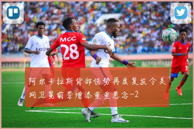 阿尔卡拉斯背部伤势再度复发令美网卫冕前景增添重重悬念