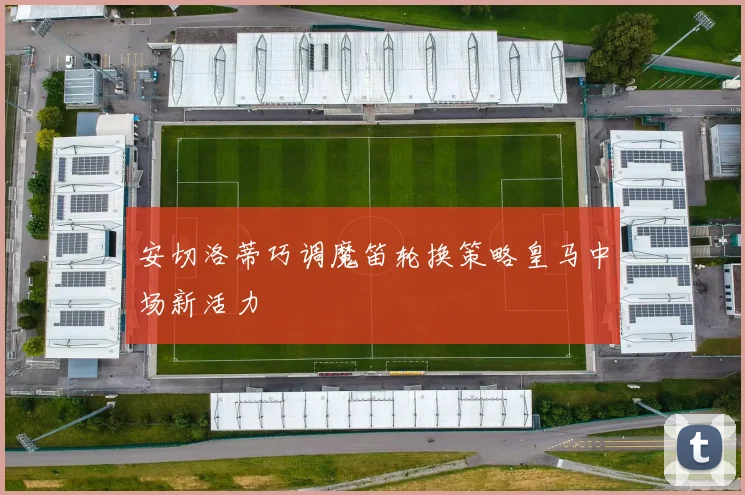 安切洛蒂巧调魔笛轮换策略皇马中场新活力